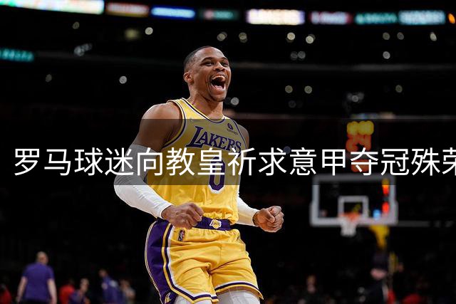 罗马球迷向教皇祈求意甲夺冠殊荣
